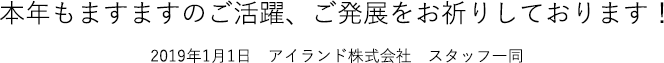 本年もますますのご活躍、ご発展をお祈りしております！2019年1月1日　アイランド株式会社　スタッフ一同