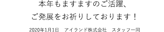 本年もますますのご活躍、ご発展をお祈りしております！2020年1月1日　アイランド株式会社　スタッフ一同