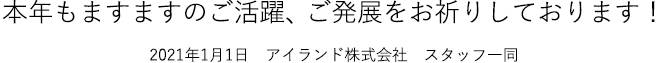 本年もますますのご活躍、ご発展をお祈りしております！2021年1月1日　アイランド株式会社　スタッフ一同