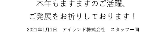 本年もますますのご活躍、ご発展をお祈りしております！2021年1月1日　アイランド株式会社　スタッフ一同