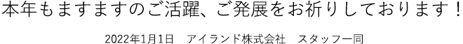 本年もますますのご活躍、ご発展をお祈りしております！2022年1月1日　アイランド株式会社　スタッフ一同