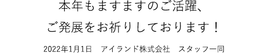 本年もますますのご活躍、ご発展をお祈りしております！2022年1月1日　アイランド株式会社　スタッフ一同
